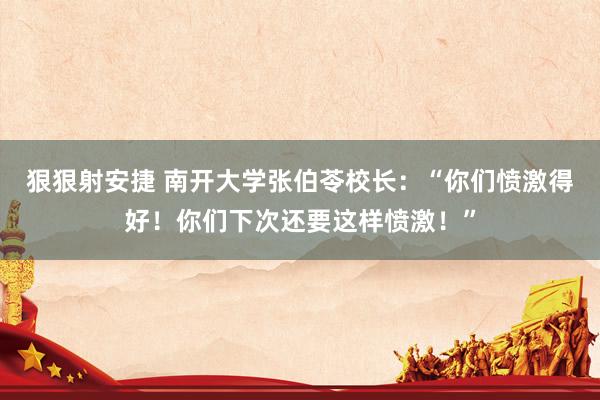 狠狠射安捷 南开大学张伯苓校长：“你们愤激得好！你们下次还要这样愤激！”