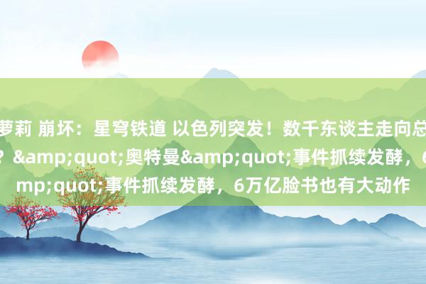 萝莉 崩坏：星穹铁道 以色列突发！数千东谈主走向总理官邸，发生了什么？&quot;奥特曼&quot;事件抓续发酵，6万亿脸书也有大动作