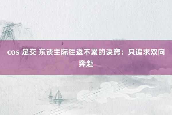cos 足交 东谈主际往返不累的诀窍：只追求双向奔赴