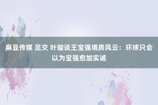 麻豆传媒 足交 叶璇谈王宝强塌房风云：环球只会以为宝强愈加实诚
