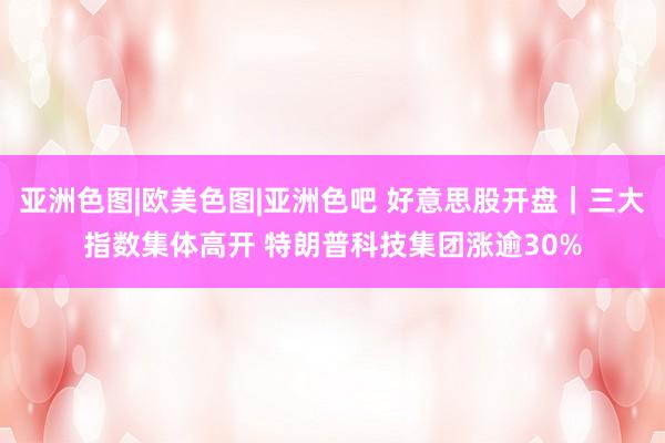 亚洲色图|欧美色图|亚洲色吧 好意思股开盘｜三大指数集体高开 特朗普科技集团涨逾30%
