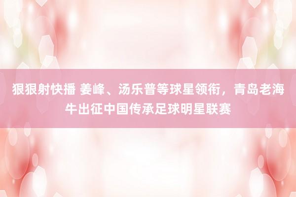 狠狠射快播 姜峰、汤乐普等球星领衔，青岛老海牛出征中国传承足球明星联赛