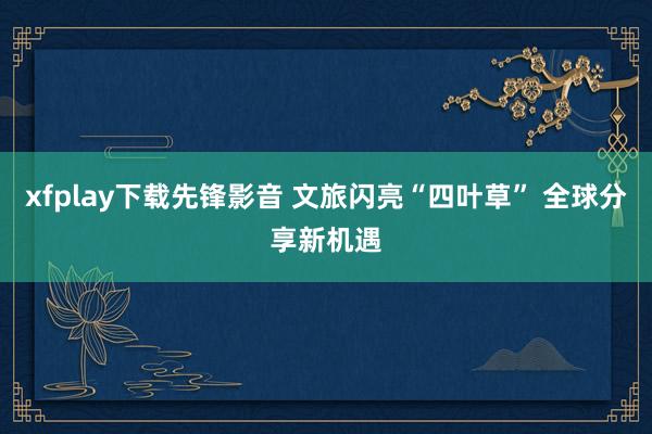 xfplay下载先锋影音 文旅闪亮“四叶草” 全球分享新机遇