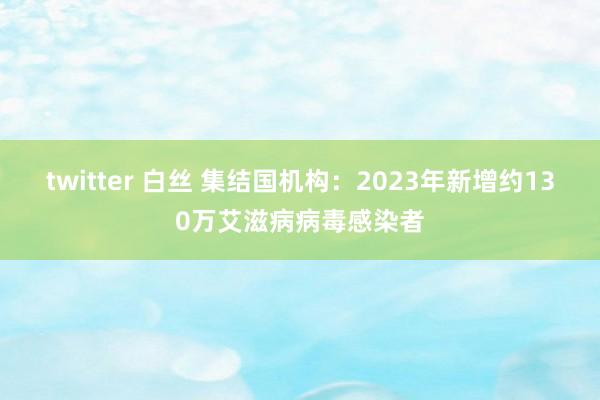 twitter 白丝 集结国机构：2023年新增约130万艾滋病病毒感染者