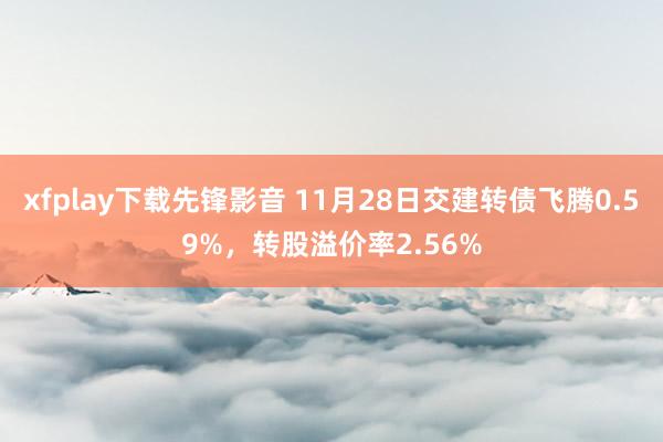 xfplay下载先锋影音 11月28日交建转债飞腾0.59%，转股溢价率2.56%