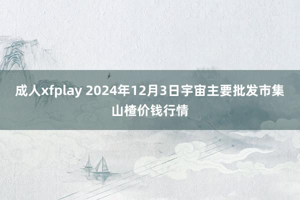 成人xfplay 2024年12月3日宇宙主要批发市集山楂价钱行情