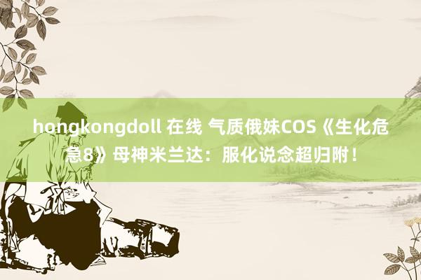 hongkongdoll 在线 气质俄妹COS《生化危急8》母神米兰达：服化说念超归附！