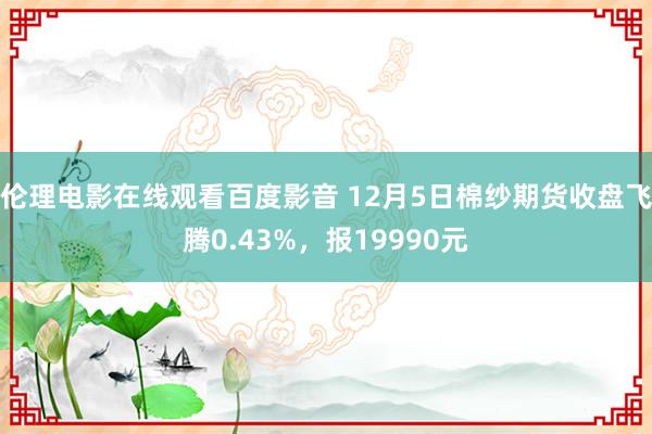 伦理电影在线观看百度影音 12月5日棉纱期货收盘飞腾0.43%，报19990元