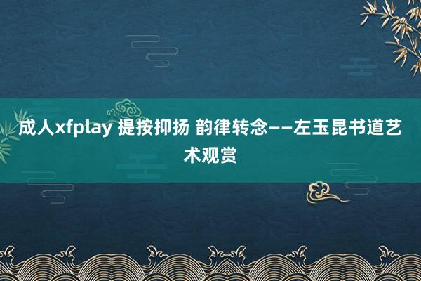 成人xfplay 提按抑扬 韵律转念——左玉昆书道艺术观赏
