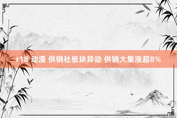r18 动漫 供销社板块异动 供销大集涨超8%