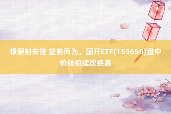 狠狠射安捷 趁势而为，国开ETF(159650)盘中价钱抓续改换高