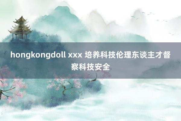 hongkongdoll xxx 培养科技伦理东谈主才督察科技安全