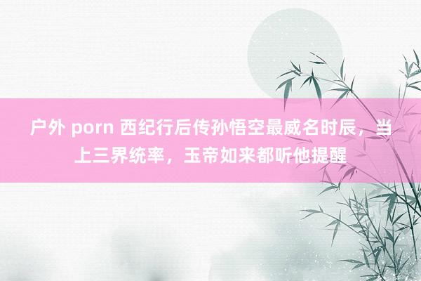 户外 porn 西纪行后传孙悟空最威名时辰，当上三界统率，玉帝如来都听他提醒