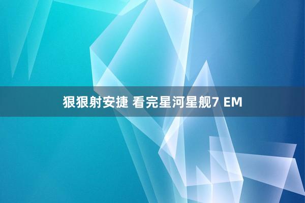 狠狠射安捷 看完星河星舰7 EM