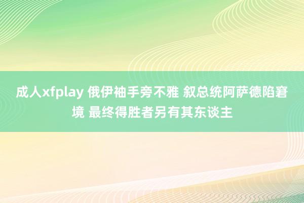 成人xfplay 俄伊袖手旁不雅 叙总统阿萨德陷窘境 最终得胜者另有其东谈主