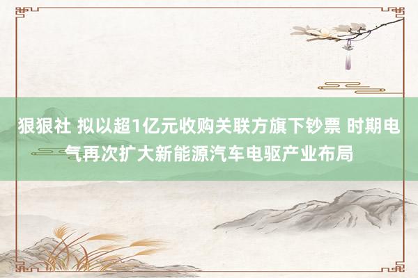 狠狠社 拟以超1亿元收购关联方旗下钞票 时期电气再次扩大新能源汽车电驱产业布局