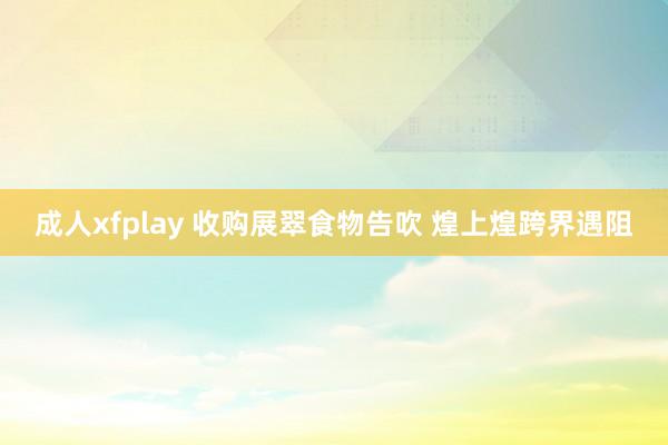 成人xfplay 收购展翠食物告吹 煌上煌跨界遇阻