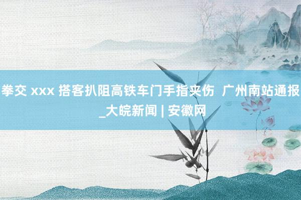 拳交 xxx 搭客扒阻高铁车门手指夹伤  广州南站通报 _大皖新闻 | 安徽网