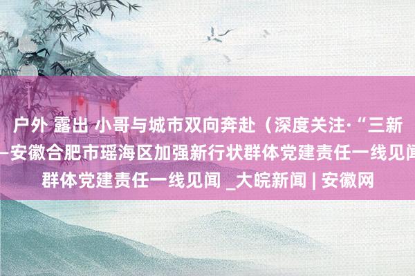 户外 露出 小哥与城市双向奔赴（深度关注·“三新”党建调研行④） ——安徽合肥市瑶海区加强新行状群体党建责任一线见闻 _大皖新闻 | 安徽网