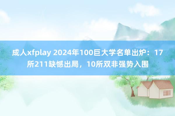 成人xfplay 2024年100巨大学名单出炉：17所211缺憾出局，10所双非强势入围