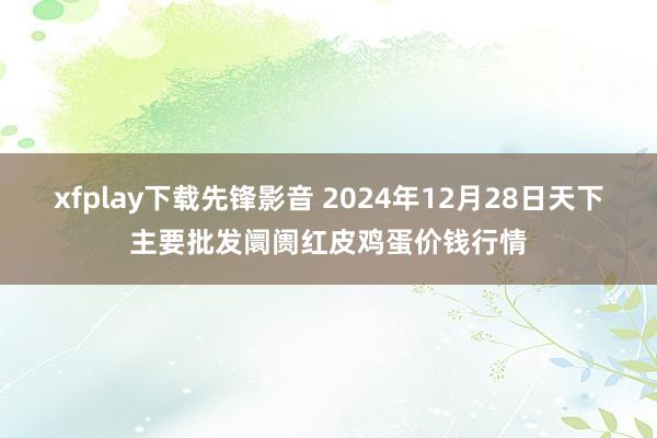 xfplay下载先锋影音 2024年12月28日天下主要批发阛阓红皮鸡蛋价钱行情