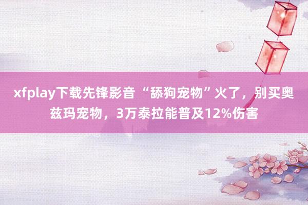 xfplay下载先锋影音 “舔狗宠物”火了，别买奥兹玛宠物，3万泰拉能普及12%伤害