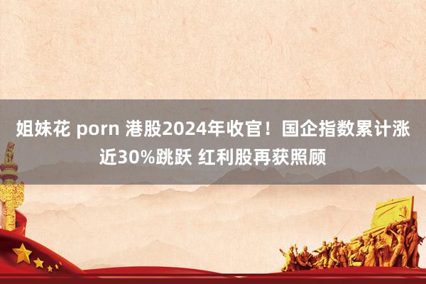 姐妹花 porn 港股2024年收官！国企指数累计涨近30%跳跃 红利股再获照顾