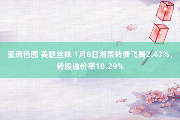 亚洲色图 美腿丝袜 1月8日湘泵转债飞腾2.47%，转股溢价率10.29%