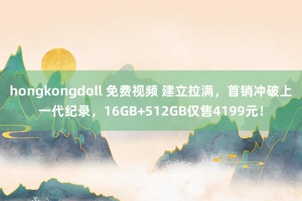 hongkongdoll 免费视频 建立拉满，首销冲破上一代纪录，16GB+512GB仅售4199元！