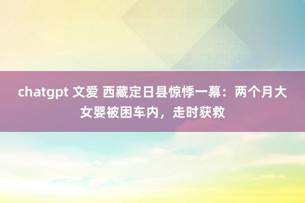 chatgpt 文爱 西藏定日县惊悸一幕：两个月大女婴被困车内，走时获救
