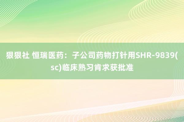 狠狠社 恒瑞医药：子公司药物打针用SHR-9839(sc)临床熟习肯求获批准