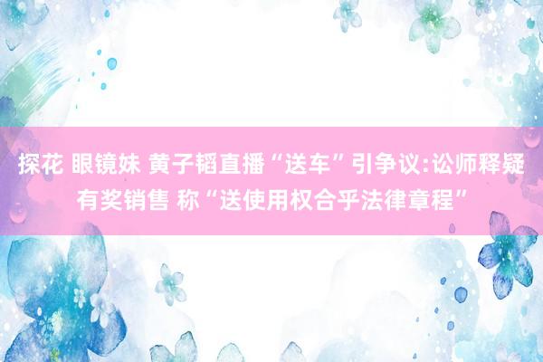 探花 眼镜妹 黄子韬直播“送车”引争议:讼师释疑有奖销售 称“送使用权合乎法律章程”