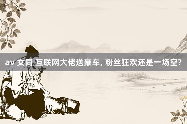 av 女同 互联网大佬送豪车， 粉丝狂欢还是一场空?