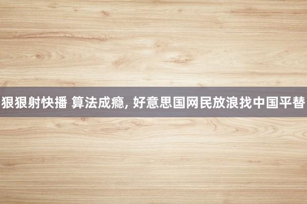 狠狠射快播 算法成瘾， 好意思国网民放浪找中国平替