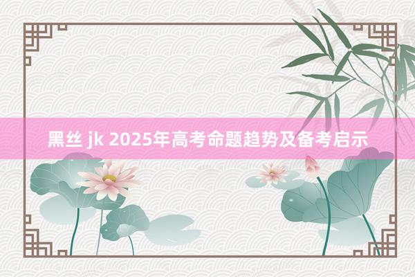 黑丝 jk 2025年高考命题趋势及备考启示