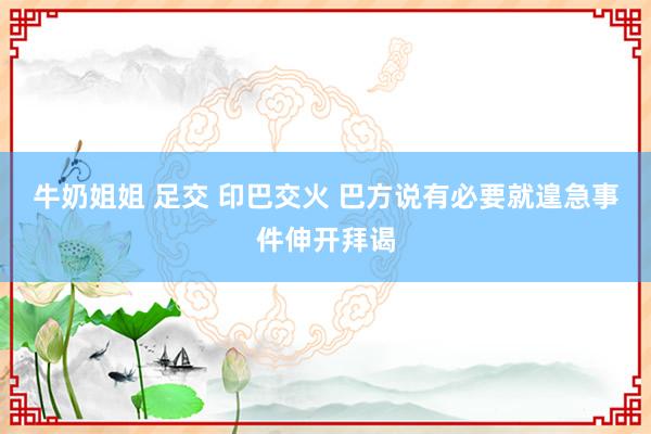 牛奶姐姐 足交 印巴交火 巴方说有必要就遑急事件伸开拜谒