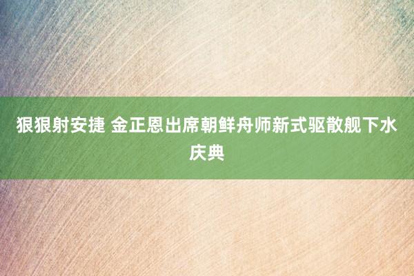 狠狠射安捷 金正恩出席朝鲜舟师新式驱散舰下水庆典