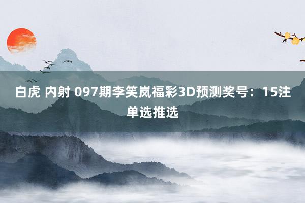 白虎 内射 097期李笑岚福彩3D预测奖号：15注单选推选