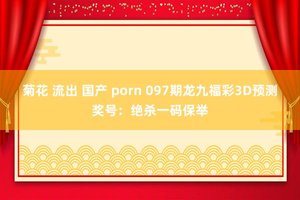 菊花 流出 国产 porn 097期龙九福彩3D预测奖号：绝